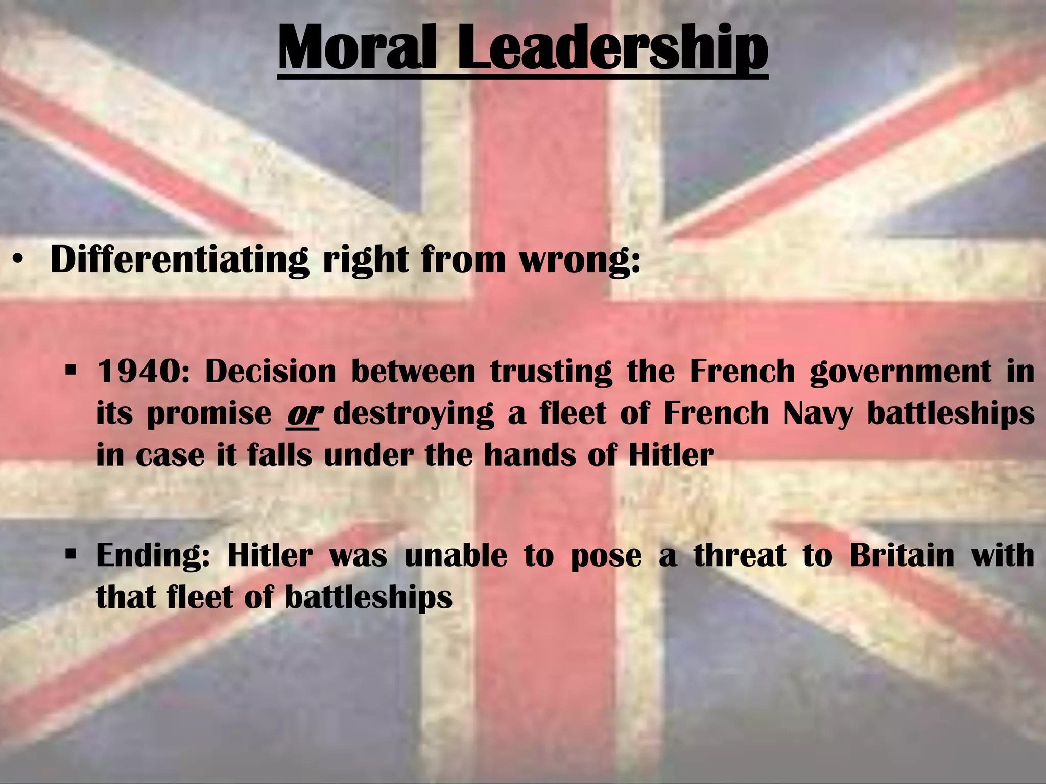 Moral Leadership
• Differentiating right from wrong:
 1940: Decision between trusting the French government in
its promise or destroying a fleet of French Navy battleships
in case it falls under the hands of Hitler
 Ending: Hitler was unable to pose a threat to Britain with
that fleet of battleships
 