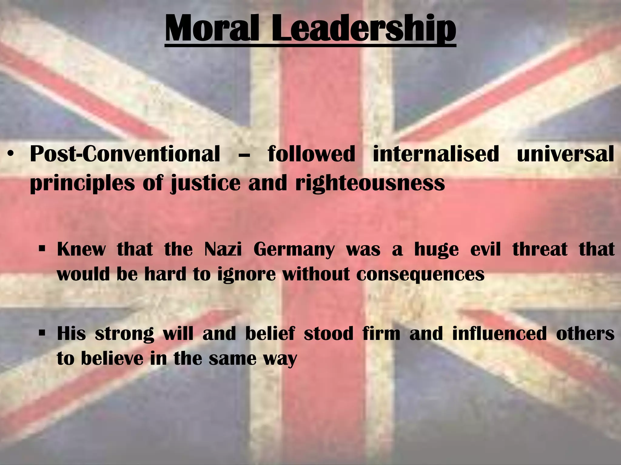 Moral Leadership
• Post-Conventional – followed internalised universal
principles of justice and righteousness
 Knew that the Nazi Germany was a huge evil threat that
would be hard to ignore without consequences
 His strong will and belief stood firm and influenced others
to believe in the same way
 