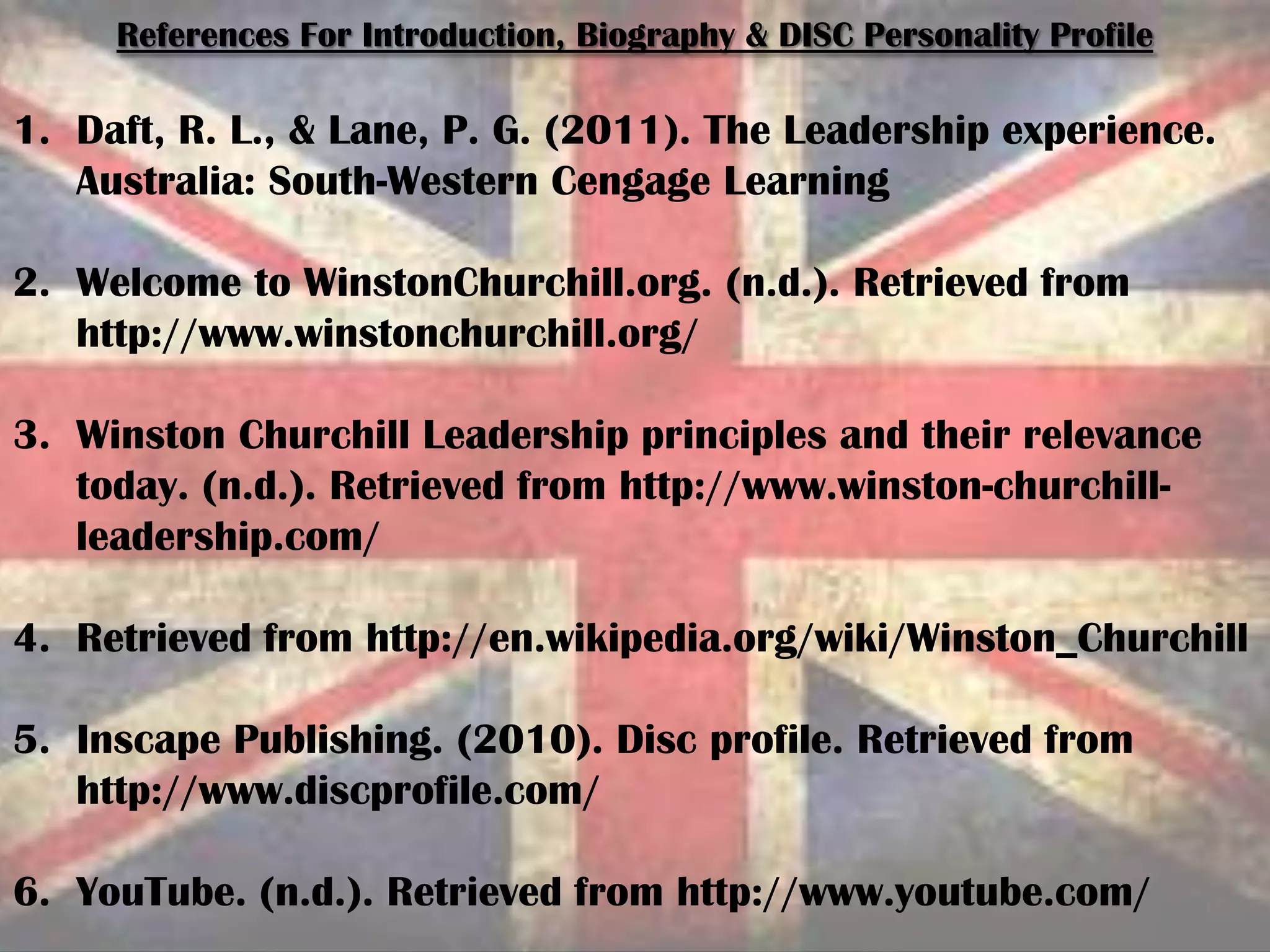 References For Introduction, Biography & DISC Personality Profile
1. Daft, R. L., & Lane, P. G. (2011). The Leadership experience.
Australia: South-Western Cengage Learning
2. Welcome to WinstonChurchill.org. (n.d.). Retrieved from
http://www.winstonchurchill.org/
3. Winston Churchill Leadership principles and their relevance
today. (n.d.). Retrieved from http://www.winston-churchill-
leadership.com/
4. Retrieved from http://en.wikipedia.org/wiki/Winston_Churchill
5. Inscape Publishing. (2010). Disc profile. Retrieved from
http://www.discprofile.com/
6. YouTube. (n.d.). Retrieved from http://www.youtube.com/
 
