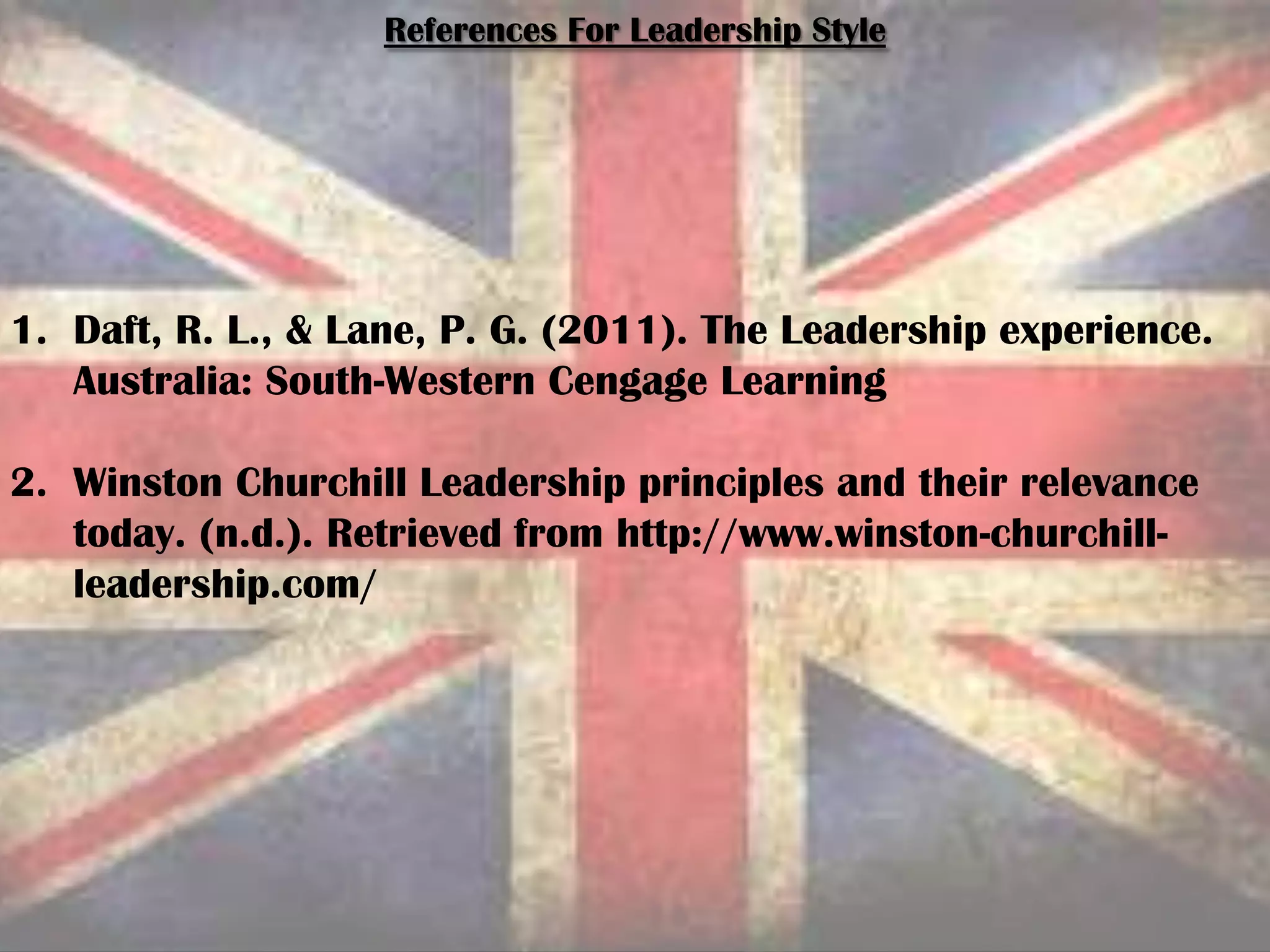 References For Leadership Style
1. Daft, R. L., & Lane, P. G. (2011). The Leadership experience.
Australia: South-Western Cengage Learning
2. Winston Churchill Leadership principles and their relevance
today. (n.d.). Retrieved from http://www.winston-churchill-
leadership.com/
 