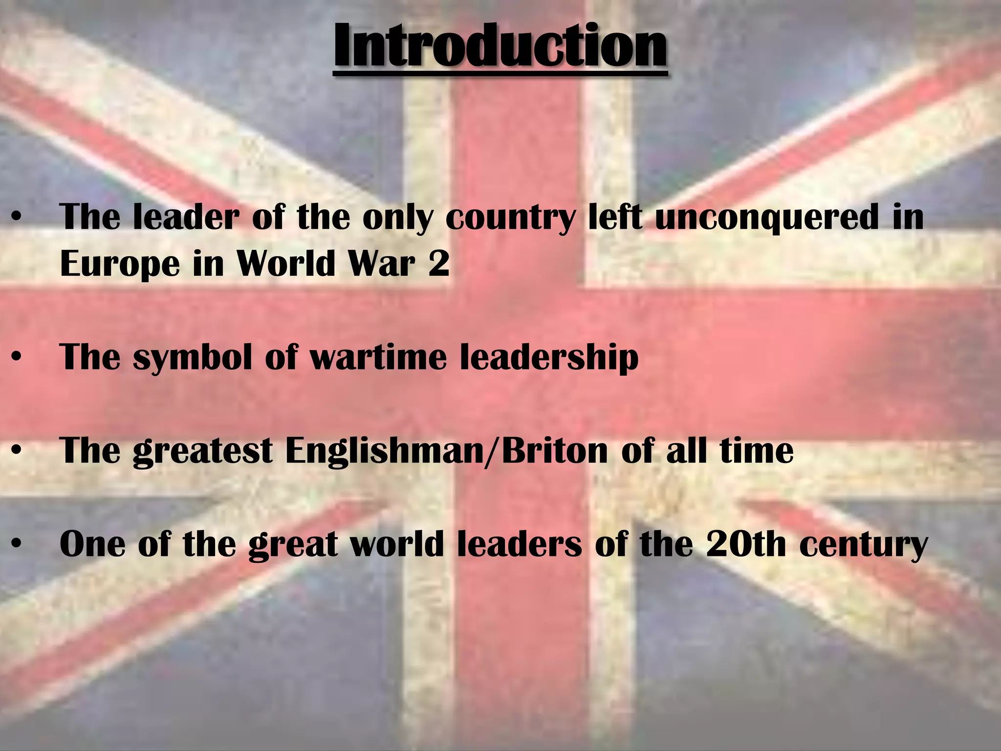 Introduction
• The leader of the only country left unconquered in
Europe in World War 2
• The symbol of wartime leadership
• The greatest Englishman/Briton of all time
• One of the great world leaders of the 20th century
 