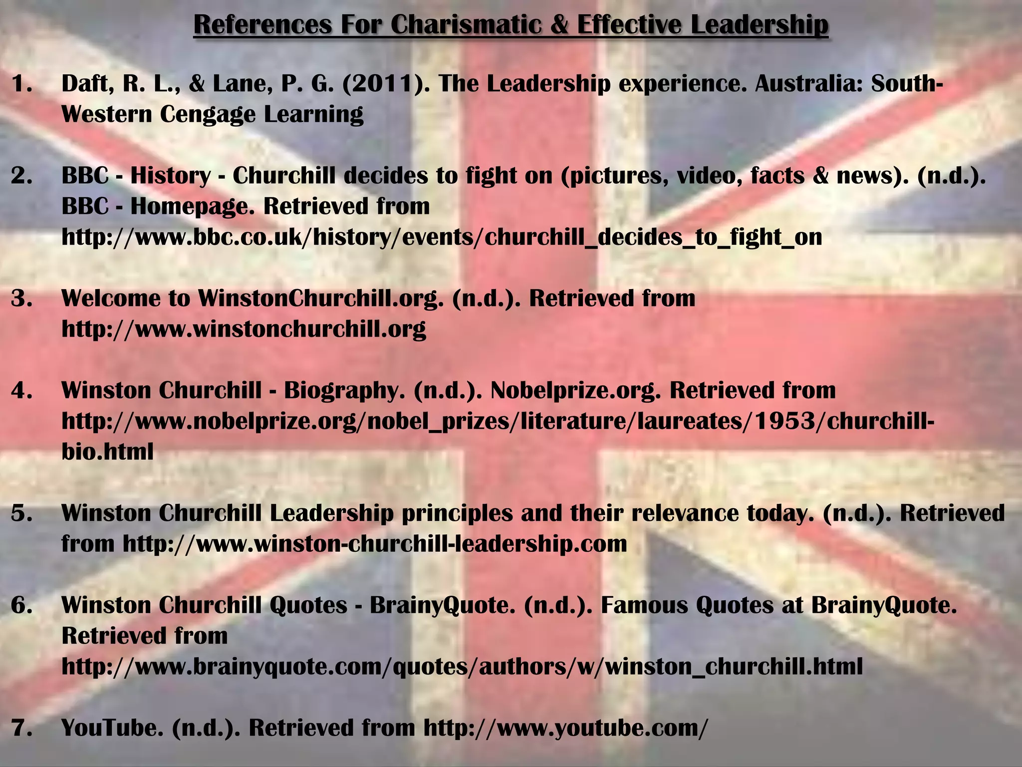 References For Charismatic & Effective Leadership
1. Daft, R. L., & Lane, P. G. (2011). The Leadership experience. Australia: South-
Western Cengage Learning
2. BBC - History - Churchill decides to fight on (pictures, video, facts & news). (n.d.).
BBC - Homepage. Retrieved from
http://www.bbc.co.uk/history/events/churchill_decides_to_fight_on
3. Welcome to WinstonChurchill.org. (n.d.). Retrieved from
http://www.winstonchurchill.org
4. Winston Churchill - Biography. (n.d.). Nobelprize.org. Retrieved from
http://www.nobelprize.org/nobel_prizes/literature/laureates/1953/churchill-
bio.html
5. Winston Churchill Leadership principles and their relevance today. (n.d.). Retrieved
from http://www.winston-churchill-leadership.com
6. Winston Churchill Quotes - BrainyQuote. (n.d.). Famous Quotes at BrainyQuote.
Retrieved from
http://www.brainyquote.com/quotes/authors/w/winston_churchill.html
7. YouTube. (n.d.). Retrieved from http://www.youtube.com/
 