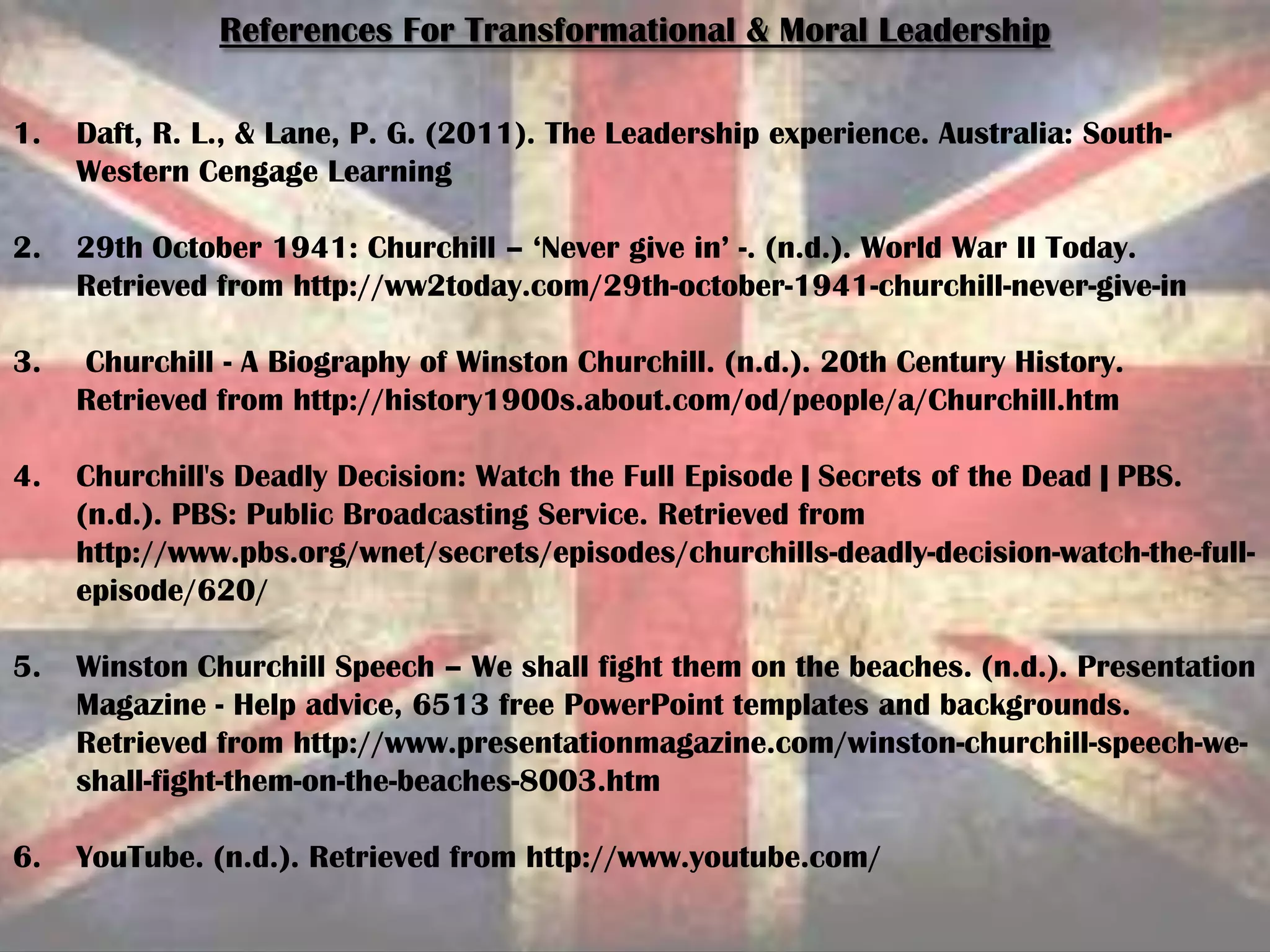 References For Transformational & Moral Leadership
1. Daft, R. L., & Lane, P. G. (2011). The Leadership experience. Australia: South-
Western Cengage Learning
2. 29th October 1941: Churchill – ‘Never give in’ -. (n.d.). World War II Today.
Retrieved from http://ww2today.com/29th-october-1941-churchill-never-give-in
3. Churchill - A Biography of Winston Churchill. (n.d.). 20th Century History.
Retrieved from http://history1900s.about.com/od/people/a/Churchill.htm
4. Churchill's Deadly Decision: Watch the Full Episode | Secrets of the Dead | PBS.
(n.d.). PBS: Public Broadcasting Service. Retrieved from
http://www.pbs.org/wnet/secrets/episodes/churchills-deadly-decision-watch-the-full-
episode/620/
5. Winston Churchill Speech – We shall fight them on the beaches. (n.d.). Presentation
Magazine - Help advice, 6513 free PowerPoint templates and backgrounds.
Retrieved from http://www.presentationmagazine.com/winston-churchill-speech-we-
shall-fight-them-on-the-beaches-8003.htm
6. YouTube. (n.d.). Retrieved from http://www.youtube.com/
 