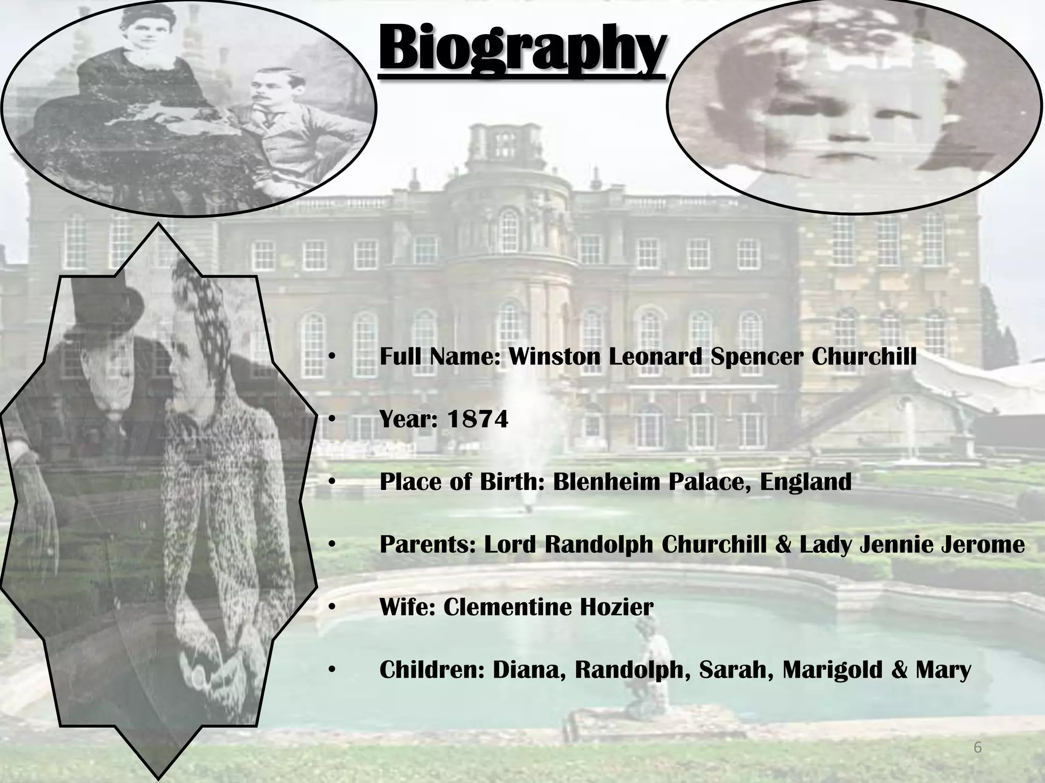 Biography
• Full Name: Winston Leonard Spencer Churchill
• Year: 1874
• Place of Birth: Blenheim Palace, England
• Parents: Lord Randolph Churchill & Lady Jennie Jerome
• Wife: Clementine Hozier
• Children: Diana, Randolph, Sarah, Marigold & Mary
6
 