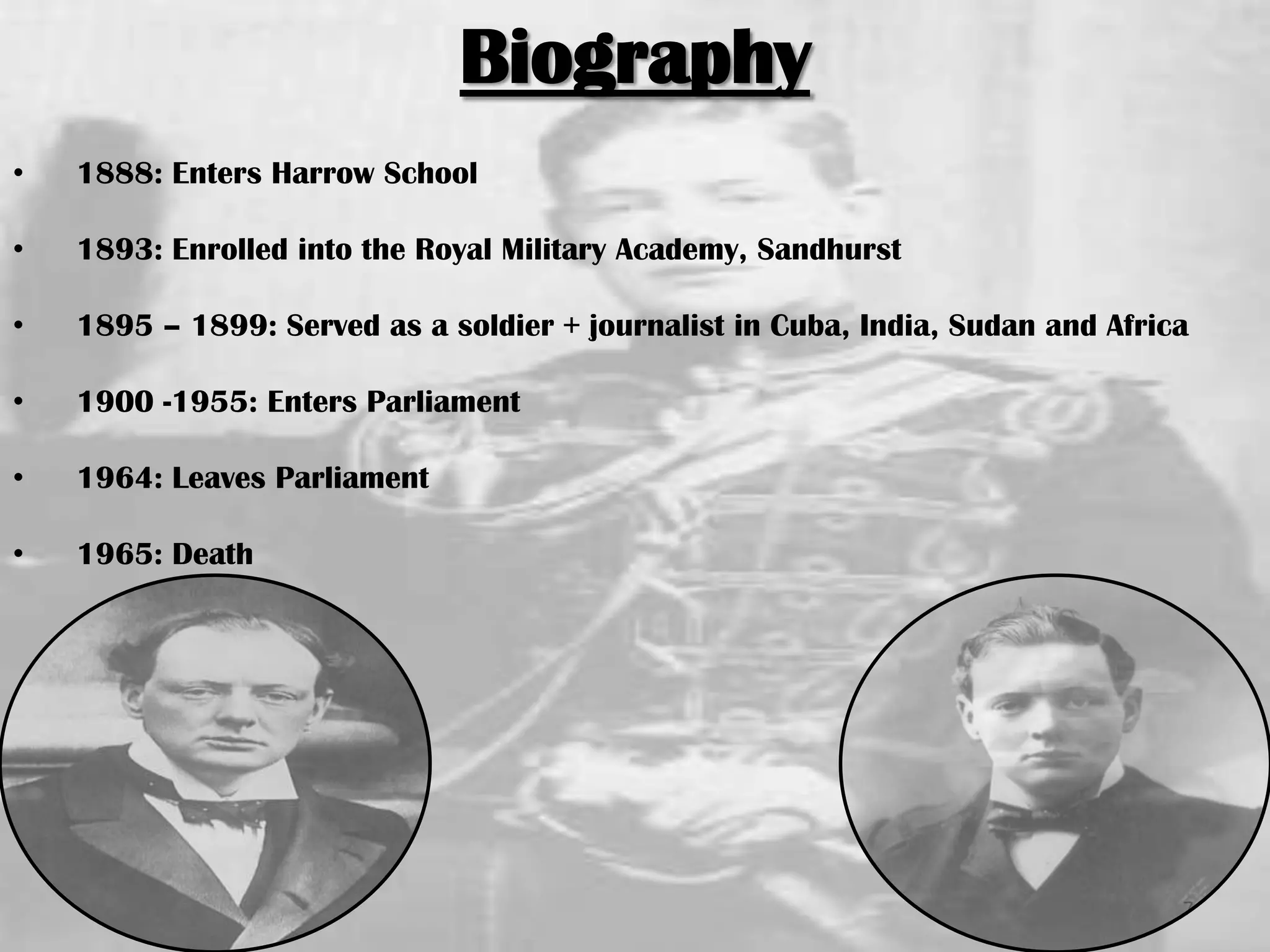 Biography
• 1888: Enters Harrow School
• 1893: Enrolled into the Royal Military Academy, Sandhurst
• 1895 – 1899: Served as a soldier + journalist in Cuba, India, Sudan and Africa
• 1900 -1955: Enters Parliament
• 1964: Leaves Parliament
• 1965: Death
7
 