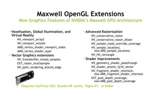 20
Maxwell OpenGL Extensions
• Voxelization, Global Illumination, and
Virtual Reality
NV_viewport_array2
NV_viewport_swizzle
AMD_vertex_shader_viewport_index
AMD_vertex_shader_layer
• Vector Graphics extensions
NV_framebuffer_mixed_samples
EXT_raster_multisample
NV_path_rendering_shared_edge
• Advanced Rasterization
NV_conservative_raster
NV_conservative_raster_dilate
NV_sample_mask_override_coverage
NV_sample_locations,
now ARB_sample_locations
NV_fill_rectangle
• Shader Improvements
NV_geometry_shader_passthrough
NV_shader_atomic_fp16_vector
NV_fragment_shader_interlock,
now ARB_fragment_shader_interlock
EXT_post_depth_coverage,
now ARB_post_depth_coverage
Requires GeForce 950, Quadro M series, Tegra X1, or better
New Graphics Features of NVIDIA’s Maxwell GPU Architecture
 