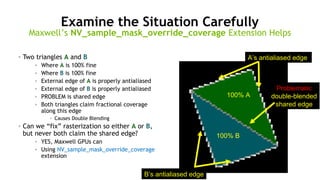 66
Examine the Situation Carefully
• Two triangles A and B
• Where A is 100% fine
• Where B is 100% fine
• External edge of A is properly antialiased
• External edge of B is properly antialiased
• PROBLEM is shared edge
• Both triangles claim fractional coverage
along this edge
• Causes Double Blending
• Can we “fix” rasterization so either A or B,
but never both claim the shared edge?
• YES, Maxwell GPUs can
• Using NV_sample_mask_override_coverage
extension
Maxwell’s NV_sample_mask_override_coverage Extension Helps
100% A
100% B
A’s antialiased edge
B’s antialiased edge
Problematic
double-blended
shared edge
 
