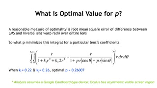 89
What is Optimal Value for p?
A reasonable measure of optimality is root mean square error of difference between
LMS and inverse lens warp radii over entire lens
So what p minimizes this integral for a particular lens’s coefficients
When k1 = 0.22 & k2 = 0.26, optimal p ≈ 0.26007
θ
θθ
π
ddrr
rprp
r
rkrk
r
2
2
0
1
0
4
2
2
1 sincos121∫∫ 







++
−
++
* Analysis assumes a Google Cardboard-type device; Oculus has asymmetric visible screen region
 