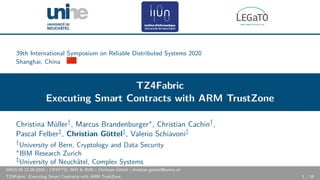39th International Symposium on Reliable Distributed Systems 2020
Shanghai, China
TZ4Fabric
Executing Smart Contracts with ARM TrustZone
Christina Müller†, Marcus Brandenburger∗, Christian Cachin†,
Pascal Felber‡, Christian Göttel‡, Valerio Schiavoni‡
†University of Bern, Cryptology and Data Security
∗IBM Research Zurich
‡University of Neuchâtel, Complex Systems
SRDS’20 22.09.2020 | CRYPTO, IBM & IIUN | Christian Göttel | christian.goettel@unine.ch
TZ4Fabric: Executing Smart Contracts with ARM TrustZone 1 / 16
 