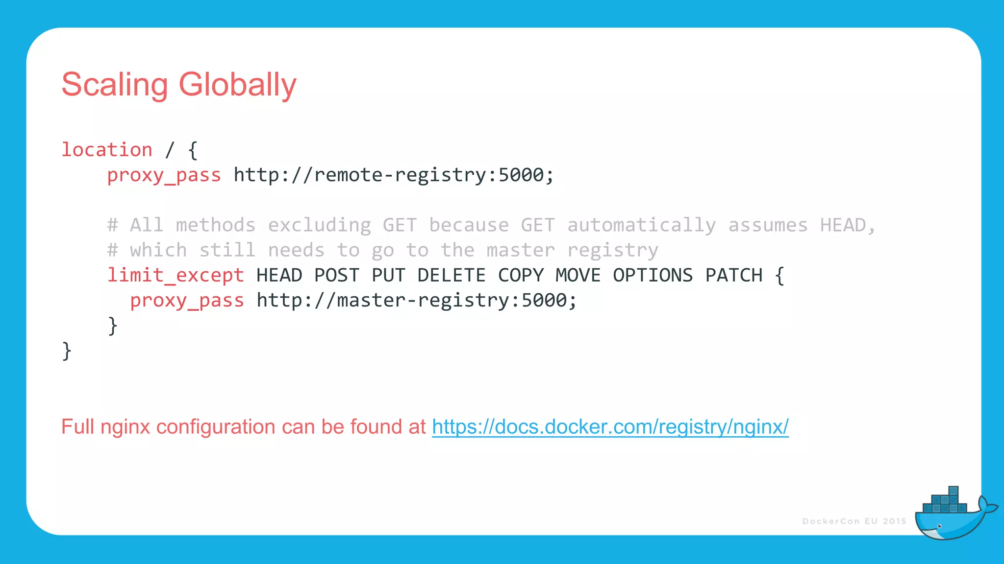 Scaling Globally
location / {
proxy_pass http://remote-registry:5000;
# All methods excluding GET because GET automatically assumes HEAD,
# which still needs to go to the master registry
limit_except HEAD POST PUT DELETE COPY MOVE OPTIONS PATCH {
proxy_pass http://master-registry:5000;
}
}
Full nginx configuration can be found at https://docs.docker.com/registry/nginx/
 