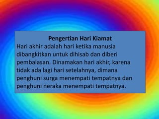 Pengertian Hari Kiamat
Pengertian Hari Kiamat
Hari akhir adalah hari ketika manusia
dibangkitkan untuk dihisab dan diberi
pembalasan. Dinamakan hari akhir, karena
tidak ada lagi hari setelahnya, dimana
penghuni surga menempati tempatnya dan
penghuni neraka menempati tempatnya.
 