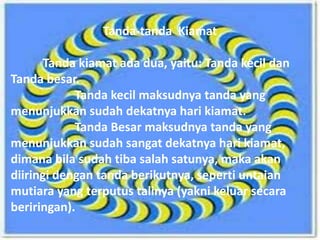 Tanda-Tanda Hari Kiamat
Tanda-tanda Kiamat
Tanda kiamat ada dua, yaitu: Tanda kecil dan
Tanda besar.
Tanda kecil maksudnya tanda yang
menunjukkan sudah dekatnya hari kiamat.
Tanda Besar maksudnya tanda yang
menunjukkan sudah sangat dekatnya hari kiamat,
dimana bila sudah tiba salah satunya, maka akan
diiringi dengan tanda berikutnya, seperti untaian
mutiara yang terputus talinya (yakni keluar secara
beriringan).
 