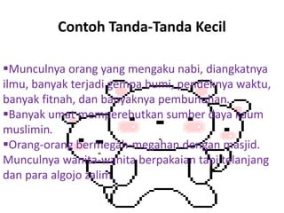 Contoh Tanda-Tanda Kecil
Munculnya orang yang mengaku nabi, diangkatnya
ilmu, banyak terjadi gempa bumi, pendeknya waktu,
banyak fitnah, dan banyaknya pembunuhan.
Banyak umat memperebutkan sumber daya kaum
muslimin.
Orang-orang bermegah-megahan dengan masjid.
Munculnya wanita-wanita berpakaian tapi telanjang
dan para algojo zalim.
 