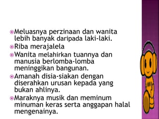 Meluasnya perzinaan dan wanita
lebih banyak daripada laki-laki.
Riba merajalela
Wanita melahirkan tuannya dan
manusia berlomba-lomba
meninggikan bangunan.
Amanah disia-siakan dengan
diserahkan urusan kepada yang
bukan ahlinya.
Maraknya musik dan meminum
minuman keras serta anggapan halal
mengenainya.
 