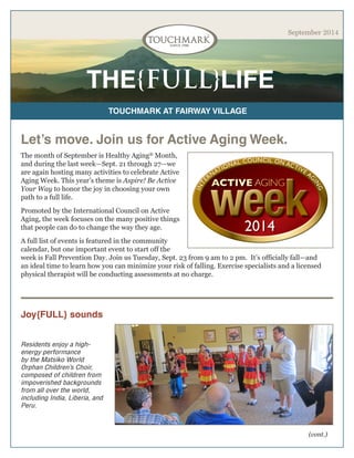THE{FULL}LIFE 
TOUCHMARK AT FAIRWAY VILLAGE 
September 2014 
The month of September is Healthy Aging® Month, and during the last week—Sept. 21 through 27—we are again hosting many activities to celebrate Active Aging Week. This year’s theme is Aspire! Be Active Your Way to honor the joy in choosing your own path to a full life. 
Promoted by the International Council on Active Aging, the week focuses on the many positive things that people can do to change the way they age. 
A full list of events is featured in the community calendar, but one important event to start off the week is Fall Prevention Day. Join us Tuesday, Sept. 23 from 9 am to 2 pm. It’s officially fall—and an ideal time to learn how you can minimize your risk of falling. Exercise specialists and a licensed physical therapist will be conducting assessments at no charge. 
Let’s move. Join us for Active Aging Week. 
Joy{FULL} sounds 
Residents enjoy a high- energy performance by the Matsiko World Orphan Children’s Choir, composed of children from impoverished backgrounds from all over the world, including India, Liberia, and Peru. 
(cont.)  