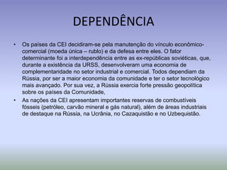 DEPENDÊNCIA
• Os países da CEI decidiram-se pela manutenção do vínculo econômico-
comercial (moeda única – rublo) e da defesa entre eles. O fator
determinante foi a interdependência entre as ex-repúblicas soviéticas, que,
durante a existência da URSS, desenvolveram uma economia de
complementaridade no setor industrial e comercial. Todos dependiam da
Rússia, por ser a maior economia da comunidade e ter o setor tecnológico
mais avançado. Por sua vez, a Rússia exercia forte pressão geopolítica
sobre os países da Comunidade,
• As nações da CEI apresentam importantes reservas de combustíveis
fósseis (petróleo, carvão mineral e gás natural), além de áreas industriais
de destaque na Rússia, na Ucrânia, no Cazaquistão e no Uzbequistão.
 