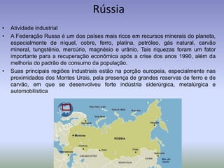 Rússia
• Atividade industrial
• A Federação Russa é um dos países mais ricos em recursos minerais do planeta,
especialmente de níquel, cobre, ferro, platina, petróleo, gás natural, carvão
mineral, tungstênio, mercúrio, magnésio e urânio. Tais riquezas foram um fator
importante para a recuperação econômica após a crise dos anos 1990, além da
melhoria do padrão de consumo da população.
• Suas principais regiões industriais estão na porção europeia, especialmente nas
proximidades dos Montes Urais, pela presença de grandes reservas de ferro e de
carvão, em que se desenvolveu forte indústria siderúrgica, metalúrgica e
automobilística
 