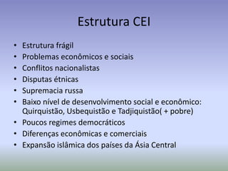 Estrutura CEI
• Estrutura frágil
• Problemas econômicos e sociais
• Conflitos nacionalistas
• Disputas étnicas
• Supremacia russa
• Baixo nível de desenvolvimento social e econômico:
Quirquistão, Usbequistão e Tadjiquistão( + pobre)
• Poucos regimes democráticos
• Diferenças econômicas e comerciais
• Expansão islâmica dos países da Ásia Central
 