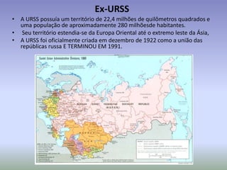 Ex-URSS
• A URSS possuía um território de 22,4 milhões de quilômetros quadrados e
uma população de aproximadamente 280 milhõesde habitantes.
• Seu território estendia-se da Europa Oriental até o extremo leste da Ásia,
• A URSS foi oficialmente criada em dezembro de 1922 como a união das
repúblicas russa E TERMINOU EM 1991.
 