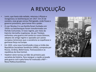 A REVOLUÇÃO
• Lenin, que havia sido exilado, retornou à Rússia e
reorganizou os bolcheviques em 1917. Em 25 de
outubro, esse grupo cercou Petrogrado, onde ficava o
governo provisório, para tomar-lhe o poder.
• O czar Nicolau II e sua família foram fuzilados em
1918 e os bolcheviques foram transformados em
Partido Comunista. O novo regime, por meio do
Exército Vermelho (capitanea- do por Trotsky),
enfrentou uma guerra civil contra os russos brancos,
adeptos do antigo regime e apoiados por países
europeus temerosos que o socialismo se espalhasse e
ganhasse força na Europa.
• Em 1922, uma nova Constituição criava a União das
Repúblicas Socialistas Soviéticas (URSS), composta por
Rússia, Ucrânia, Bielorrússia, Transcaucásia e as
repúblicas da Ásia Central.
• Vladimir Lênin tornou-se líder do primeiro país
socialista da história. Para reerguer a nação arrasada
pela guerra civil e pela fome foi instituída a NEP –
Nova Política Econômica
 