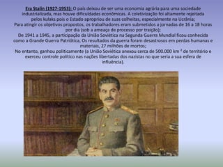 Era Stalin (1927-1953): O país deixou de ser uma economia agrária para uma sociedade
industrializada, mas houve dificuldades econômicas. A coletivização foi altamente rejeitada
pelos kulaks pois o Estado apropriou de suas colheitas, especialmente na Ucrânia;
Para atingir os objetivos propostos, os trabalhadores eram submetidos a jornadas de 16 a 18 horas
por dia (sob a ameaça de processo por traição);
De 1941 a 1945, a participação da União Soviética na Segunda Guerra Mundial ficou conhecida
como a Grande Guerra Patriótica, Os resultados da guerra foram desastrosos em perdas humanas e
materiais, 27 milhões de mortos;
No entanto, ganhou politicamente (a União Soviética anexou cerca de 500.000 km ² de território e
exerceu controle político nas nações libertadas dos nazistas no que seria a sua esfera de
influência).
 