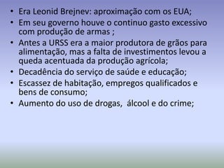 • Era Leonid Brejnev: aproximação com os EUA;
• Em seu governo houve o continuo gasto excessivo
com produção de armas ;
• Antes a URSS era a maior produtora de grãos para
alimentação, mas a falta de investimentos levou a
queda acentuada da produção agrícola;
• Decadência do serviço de saúde e educação;
• Escassez de habitação, empregos qualificados e
bens de consumo;
• Aumento do uso de drogas, álcool e do crime;
 