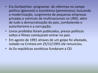 • Era Gorbatchev: programas de reformas no campo
político (glasnost) e econômico (perestroica), buscando
a modernização, surgimento de pequenas empresas
privadas e estimulo de multinacionais na URSS, além
de tudo a democratização do país, combatendo o
autoritarismo e a corrupção;
• Livros proibidos foram publicados, presos políticos
soltos e filmes começaram entrar no país.
• Em agosto de 1991 atraves de um golpe foi afastado,
isolado na Crimeia em 25/12/1991 ele renunciou.
• As Ex-repúblicas soviéticas fundaram a CEI
 