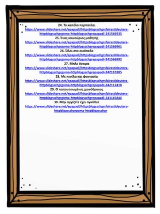 24. Το καπέλο περπατάει
https://www.slideshare.net/epapadi/httpsblogsschgrsfairastideutera-
httpblogsschgrgoma-httpblogsschgrepapadi-241566935
25. Ένας καινούριος μαθητής
https://www.slideshare.net/epapadi/httpsblogsschgrsfairastideutera-
httpblogsschgrgoma-httpblogsschgrepapadi-241566961
26. Όλοι στο οικόπεδο
https://www.slideshare.net/epapadi/httpsblogsschgrsfairastideutera-
httpblogsschgrgoma-httpblogsschgrepapadi-241566992
27. Μπλε όνειρα
https://www.slideshare.net/epapadi/httpsblogsschgrsfairastideutera-
httpblogsschgrgoma-httpblogsschgrepapadi-242110385
28. Με πινέλα και φαντασία
https://www.slideshare.net/epapadi/httpsblogsschgrsfairastideutera-
httpblogsschgrgoma-httpblogsschgrepapadi-242112418
29. Ο παπουτσωμένος χιονόδρακος
https://www.slideshare.net/epapadi/httpsblogsschgrsfairastideutera-
httpblogsschgrgoma-httpblogsschgrepapadi-243145846
30. Μην αγγίζετε έχει αγκάθια
https://www.slideshare.net/epapadi/httpsblogsschgrsfairastideutera-
httpblogsschgrgoma-httpblogsschgr
 