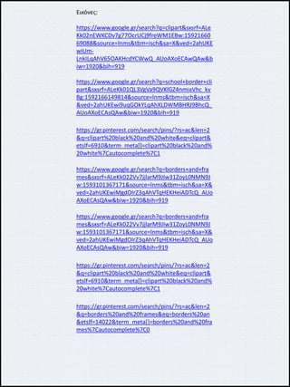 Εικόνες:
https://www.google.gr/search?q=clipart&sxsrf=ALe
Kk02nEWKCDv7g77OcrUCj9freWM1EBw:15921660
69088&source=lnms&tbm=isch&sa=X&ved=2ahUKE
wiUm-
LnkILqAhV65OAKHcdYCWwQ_AUoAXoECAwQAw&b
iw=1920&bih=919
https://www.google.gr/search?q=school+border+cli
part&sxsrf=ALeKk01QL3VgVa9QVKlGZ4nmiaVhc_kv
Bg:1592166149814&source=lnms&tbm=isch&sa=X
&ved=2ahUKEwi9uqGOkYLqAhXLDWMBHRJ9BhcQ_
AUoAXoECAsQAw&biw=1920&bih=919
https://gr.pinterest.com/search/pins/?rs=ac&len=2
&q=clipart%20black%20and%20white&eq=clipart&
etslf=6910&term_meta[]=clipart%20black%20and%
20white%7Cautocomplete%7C1
https://www.google.gr/search?q=borders+and+fra
mes&sxsrf=ALeKk022Vv7jjlarM9JIw31ZoyL0NMN9J
w:1593101367171&source=lnms&tbm=isch&sa=X&
ved=2ahUKEwiMgdOIrZ3qAhVTqHEKHeiADTcQ_AUo
AXoECAsQAw&biw=1920&bih=919
https://www.google.gr/search?q=borders+and+fra
mes&sxsrf=ALeKk022Vv7jjlarM9JIw31ZoyL0NMN9J
w:1593101367171&source=lnms&tbm=isch&sa=X&
ved=2ahUKEwiMgdOIrZ3qAhVTqHEKHeiADTcQ_AUo
AXoECAsQAw&biw=1920&bih=919
https://gr.pinterest.com/search/pins/?rs=ac&len=2
&q=clipart%20black%20and%20white&eq=clipart&
etslf=6910&term_meta[]=clipart%20black%20and%
20white%7Cautocomplete%7C1
https://gr.pinterest.com/search/pins/?rs=ac&len=2
&q=borders%20and%20frames&eq=borders%20an
&etslf=14022&term_meta[]=borders%20and%20fra
mes%7Cautocomplete%7C0
 