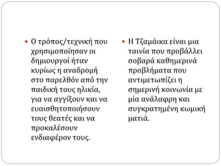 .
 Ο τρόπος/τεχνική που
χρησιμοποίησαν οι
δημιουργοί ήταν
κυρίως η αναδρομή
στο παρελθόν από την
παιδική τους ηλικία,
για να αγγίξουν και να
ευαισθητοποιήσουν
τους θεατές και να
προκαλέσουν
ενδιαφέρον τους.
 Η Τζαμάικα είναι μια
ταινία που προβάλλει
σοβαρά καθημερινά
προβλήματα που
αντιμετωπίζει η
σημερινή κοινωνία με
μία ανάλαφρη και
συγκρατημένη κωμική
ματιά.
 
