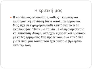 Η κριτική μας
 Η ταινία μας ενθουσίασε, καθώς η κωμική και
αισθηματική σύνδεση έδενε απόλυτα αρμονικά.
Μας είχε σε εγρήγορση κάθε λεπτό για το τι θα
ακολουθήσει.Ήταν μια ταινία με κάλη σκηνοθεσία
και υπόθεση. Ακόμη, υπήρχαν εξαιρετικοί ηθοποιοί
με καλές ερμηνείες. Σας προτείνουμε να την δείτε
γιατί είναι μια ταινία που έχει σενάριο βγαλμένο
από την ζωή.
 