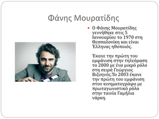 Φάνης Μουρατίδης
 Ο Φάνης Μουρατίδης
γεννήθηκε στις 5
Ιανουαρίου το 1970 στη
Θεσσαλονίκη και είναι
Έλληνας ηθοποιός.
Έκανε την πρώτη του
εμφάνιση στην τηλεόραση
το 2000 με ένα μικρό ρόλο
στη σειρά Γεώργιος
Βιζυηνός.Το 2003 έκανε
την πρώτη του εμφάνιση
στον κινηματογράφο με
πρωταγωνιστικό ρόλο
στην ταινία Γαμήλια
νάρκη.
 