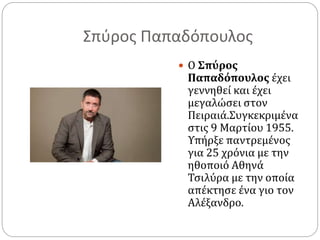 Σπύρος Παπαδόπουλος
 Ο Σπύρος
Παπαδόπουλος έχει
γεννηθεί και έχει
μεγαλώσει στον
Πειραιά.Συγκεκριμένα
στις 9 Μαρτίου 1955.
Υπήρξε παντρεμένος
για 25 χρόνια με την
ηθοποιό Αθηνά
Τσιλύρα με την οποία
απέκτησε ένα γιο τον
Αλέξανδρο.
 