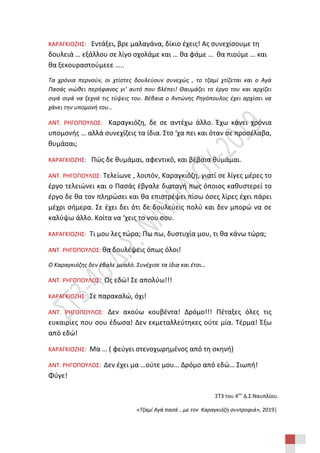 ΣΤ3 του 4ου
Δ.Σ.Ναυπλίου.
«Τζαμί Αγά πασά …με τον Καραγκιόζη συντροφιά», 2019|
ΚΑΡΑΓΚΙΟΖΗΣ: Εντάξει, βρε μαλαγάνα, δίκιο έχεις! Ας συνεχίσουμε τη
δουλειά … εξάλλου σε λίγο σχολάμε και … θα φάμε … θα πιούμε … και
θα ξεκουραστούμεεε …..
Τα χρόνια περνούν, οι χτίστες δουλεύουν συνεχώς , το τζαμί χτίζεται και ο Αγά
Πασάς νιώθει περήφανος γι’ αυτό που βλέπει! Θαυμάζει το έργο του και αρχίζει
σιγά σιγά να ξεχνά τις τύψεις του. Βέβαια ο Αντώνης Ρηγόπουλος έχει αρχίσει να
χάνει την υπομονή του…
ΑΝΤ. ΡΗΓΟΠΟΥΛΟΣ: Καραγκιόζη, δε σε αντέχω άλλο. Έχω κάνει χρόνια
υπομονής … αλλά συνεχίζεις τα ίδια. Στο ‘χα πει και όταν σε προσέλαβα,
θυμάσαι;
ΚΑΡΑΓΚΙΟΖΗΣ: Πώς δε θυμάμαι, αφεντικό, και βέβαια θυμάμαι.
ΑΝΤ. ΡΗΓΟΠΟΥΛΟΣ: Τελείωνε , λοιπόν, Καραγκιόζη, γιατί σε λίγες μέρες το
έργο τελειώνει και ο Πασάς έβγαλε διαταγή πως όποιος καθυστερεί το
έργο δε θα τον πληρώσει και θα επιστρέψει πίσω όσες λίρες έχει πάρει
μέχρι σήμερα. Σε έχει δει ότι δε δουλεύεις πολύ και δεν μπορώ να σε
καλύψω άλλο. Κοίτα να ‘χεις το νου σου.
ΚΑΡΑΓΚΙΟΖΗΣ: Τι μου λες τώρα; Πω πω, δυστυχία μου, τι θα κάνω τώρα;
ΑΝΤ. ΡΗΓΟΠΟΥΛΟΣ: θα δουλέψεις όπως όλοι!
Ο Καραγκιόζης δεν έβαλε μυαλό. Συνέχισε τα ίδια και έτσι…
ΑΝΤ. ΡΗΓΟΠΟΥΛΟΣ: Ως εδώ! Σε απολύω!!!
ΚΑΡΑΓΚΙΟΖΗΣ: Σε παρακαλώ, όχι!
ΑΝΤ. ΡΗΓΟΠΟΥΛΟΣ: Δεν ακούω κουβέντα! Δρόμο!!! Πέταξες όλες τις
ευκαιρίες που σου έδωσα! Δεν εκμεταλλεύτηκες ούτε μία. Τέρμα! Έξω
από εδώ!
ΚΑΡΑΓΚΙΟΖΗΣ: Μα … ( φεύγει στενοχωρημένος από τη σκηνή)
ΑΝΤ. ΡΗΓΟΠΟΥΛΟΣ: Δεν έχει μα …ούτε μου… Δρόμο από εδώ… Σιωπή!
Φύγε!
 
