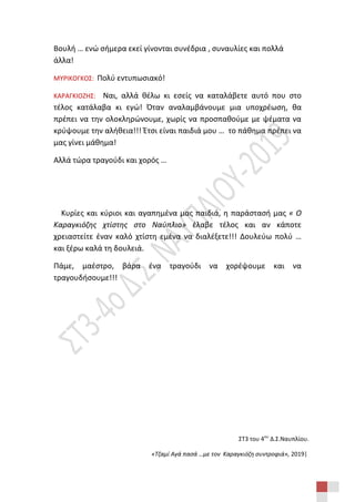 ΣΤ3 του 4ου
Δ.Σ.Ναυπλίου.
«Τζαμί Αγά πασά …με τον Καραγκιόζη συντροφιά», 2019|
Βουλή … ενώ σήμερα εκεί γίνονται συνέδρια , συναυλίες και πολλά
άλλα!
ΜΥΡΙΚΟΓΚΟΣ: Πολύ εντυπωσιακό!
ΚΑΡΑΓΚΙΟΖΗΣ: Ναι, αλλά θέλω κι εσείς να καταλάβετε αυτό που στο
τέλος κατάλαβα κι εγώ! Όταν αναλαμβάνουμε μια υποχρέωση, θα
πρέπει να την ολοκληρώνουμε, χωρίς να προσπαθούμε με ψέματα να
κρύψουμε την αλήθεια!!! Έτσι είναι παιδιά μου … το πάθημα πρέπει να
μας γίνει μάθημα!
Αλλά τώρα τραγούδι και χορός …
Κυρίες και κύριοι και αγαπημένα μας παιδιά, η παράστασή μας « Ο
Καραγκιόζης χτίστης στο Ναύπλιο» έλαβε τέλος και αν κάποτε
χρειαστείτε έναν καλό χτίστη εμένα να διαλέξετε!!! Δουλεύω πολύ …
και ξέρω καλά τη δουλειά.
Πάμε, μαέστρο, βάρα ένα τραγούδι να χορέψουμε και να
τραγουδήσουμε!!!
 