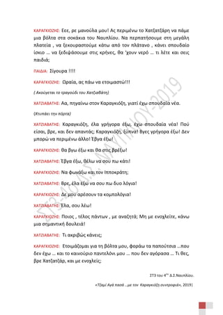 ΣΤ3 του 4ου
Δ.Σ.Ναυπλίου.
«Τζαμί Αγά πασά …με τον Καραγκιόζη συντροφιά», 2019|
ΚΑΡΑΓΚΙΟΖΗΣ: Εεε, ρε μανούλα μου! Ας περιμένω το Χατζατζάρη να πάμε
μια βόλτα στα σοκάκια του Ναυπλίου. Να περπατήσουμε στη μεγάλη
πλατεία , να ξεκουραστούμε κάτω από τον πλάτανο , κάνει σπουδαίο
ίσκιο … να ξεδιψάσουμε στις κρήνες, θα ‘χουν νερό … τι λέτε και σεις
παιδιά;
ΠΑΙΔΙΑ: Σίγουρα !!!!
ΚΑΡΑΓΚΙΟΖΗΣ: Ωραία, ας πάω να ετοιμαστώ!!!
( Ακούγεται το τραγούδι του Χατζιαβάτη)
ΧΑΤΖΙΑΒΑΤΗΣ: Αα, πηγαίνω στον Καραγκιόζη, γιατί έχω σπουδαία νέα.
(Χτυπάει την πόρτα)
ΧΑΤΖΙΑΒΑΤΗΣ: Καραγκιόζη, έλα γρήγορα έξω, έχω σπουδαία νέα! Πού
είσαι, βρε, και δεν απαντάς; Καραγκιόζη, ξύπνα! Βγες γρήγορα έξω! Δεν
μπορώ να περιμένω άλλο! Έβγα έξω!
ΚΑΡΑΓΚΙΟΖΗΣ: θα βγω έξω και θα στις βρέξω!
ΧΑΤΖΙΑΒΑΤΗΣ: Έβγα έξω, θέλω να σου πω κάτι!
ΚΑΡΑΓΚΙΟΖΗΣ: Να φωνάξω και τον Ιπποκράτη;
ΧΑΤΖΙΑΒΑΤΗΣ: Βρε, έλα έξω να σου πω δυο λόγια!
ΚΑΡΑΓΚΙΟΖΗΣ: Δε μου αρέσουν τα κομπολόγια!
ΧΑΤΖΙΑΒΑΤΗΣ: Έλα, σου λέω!
ΚΑΡΑΓΚΙΟΖΗΣ: Ποιος , τέλος πάντων , με αναζητά; Μη με ενοχλείτε, κάνω
μια σημαντική δουλειά!
ΧΑΤΖΙΑΒΑΤΗΣ: Τι ακριβώς κάνεις;
ΚΑΡΑΓΚΙΟΖΗΣ: Ετοιμάζομαι για τη βόλτα μου, φοράω τα παπούτσια …που
δεν έχω … και το καινούριο παντελόνι μου … που δεν αγόρασα … Τι θες,
βρε Χατζατζάρ, και με ενοχλείς;
 