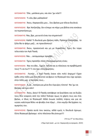 ΣΤ3 του 4ου
Δ.Σ.Ναυπλίου.
«Τζαμί Αγά πασά …με τον Καραγκιόζη συντροφιά», 2019|
ΧΑΤΖΙΑΒΑΤΗΣ: Έλα , ματάκια μου, και σου ‘χω νέα!!!
ΚΑΡΑΓΚΙΟΖΗΣ: Τι νέα, βρε μαλαγάνα!
ΧΑΤΖΙΑΒΑΤΗΣ: Άκου, Καραγκιόζη μου… Σου βρήκα μια τέλεια δουλειά.
ΚΑΡΑΓΚΙΟΖΗΣ: Βρε Χατζατζάρ, δεν είπαμε να πάμε μια βόλτα στα σοκάκια
να περπατήσουμε;
ΧΑΤΖΙΑΒΑΤΗΣ: Ναι, βρε, μα αυτό είναι πιο σημαντικό!
ΚΑΡΑΓΚΙΟΖΗΣ: Καλά! Τι δουλειά μου βρήκες πάλι; Πρόσεχε Χατζατζάρ, το
ξύλο θα το φάμε μαζί… σε προειδοποιώ!
ΧΑΤΖΙΑΒΑΤΗΣ: Άκου, προσεκτικά και μη με διακόπτεις. Έχεις δει τώρα
τελευταία τον Αγά Πασά;
ΚΑΡΑΓΚΙΟΖΗΣ: Ναι … ανταμώσαμε προχθές …
ΧΑΤΖΙΑΒΑΤΗΣ: Έχεις προσέξει πόσο στενοχωρημένος είναι;
ΚΑΡΑΓΚΙΟΖΗΣ: Ναι το είδα… Έχουν τελικά και οι πλούσιοι τα προβλήματά
τους! Τι να πω!!! Τι τον έχει στενοχωρήσει;
ΧΑΤΖΙΑΒΑΤΗΣ: Λοιπόν , ο Αγά Πασάς έκανε κάτι πολύ άσχημο! Είχαν
έρθει στην πόλη μας δυο Βενετοί να βρουν το θησαυρό που είχε κρύψει
στην πόλη μας ο πατέρας τους…
ΚΑΡΑΓΚΙΟΖΗΣ: Α, ρε , πατέρα για μένα δεν έκρυψες τίποτα! Να ‘χω να
βρίσκω και εγώ κάτι!
ΧΑΤΖΙΑΒΑΤΗΣ: Άκου, άκου! Ο Πασάς κατάφερε να ξεγελάσει και να διώξει
τους δύο νεαρούς από την πόλη! Έκλεψε όμως το χάρτη τους και έτσι
βρήκε, ο ίδιος το θησαυρό! Αλλά ένιωσε πολλές τύψεις και για να
νιώσει καλύτερα θέλει να φτιάξει ένα τζαμί … έτσι νομίζει θα ξεχάσει τις
αμαρτίες του.
ΚΑΡΑΓΚΙΟΖΗΣ: Ωραία αυτά που ακούω, αλλά εμείς τι δουλειά έχουμε;
Ούτε θησαυρό βρήκαμε ούτε πλούσιοι θα γίνουμε!!!
 