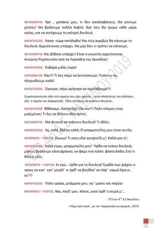 ΣΤ3 του 4ου
Δ.Σ.Ναυπλίου.
«Τζαμί Αγά πασά …με τον Καραγκιόζη συντροφιά», 2019|
ΧΑΤΖΙΑΒΑΤΗΣ: Βρε , ματάκια μου, τι δεν καταλαβαίνεις; Θα γίνουμε
χτίστες! Θα βγάλουμε πολλά λεφτά. Άσε που θα τρώμε κάθε μέρα
κρέας, για να αντέχουμε τη σκληρή δουλειά.
ΚΑΡΑΓΚΙΟΖΗΣ: Αααα τώρα κατάλαβα! Και πώς ακριβώς θα κάνουμε τη
δουλειά; Αρχιτέκτονας υπάρχει. Να μας λέει τι πρέπει να κάνουμε;
ΧΑΤΖΙΑΒΑΤΗΣ: Και βέβαια υπάρχει! Είναι ο γνωστός αρχιτέκτονας
Αντώνης Ρηγόπουλος από τα Λαγκάδια της Αρκαδίας!
ΚΑΡΑΓΚΙΟΖΗΣ: Σοβαρά μιλάς τώρα!
ΧΑΤΖΙΑΒΑΤΗΣ: Ναι!!! Τι λες πάμε να ξεκινήσουμε; Πιστεύω να
πληρωθούμε καλά!
ΚΑΡΑΓΚΙΟΖΗΣ: Σίγουρα, πάμε γρήγορα να προλάβουμε!!!
Συγκεντρώνονται όλοι στο σημείο που έχει οριστεί …στην πλατεία με τον πλάτανο…
όλη η παρέα του Καραγκιόζη. Όλοι ελπίζουν να πιάσουν δουλειά…
ΚΑΡΑΓΚΙΟΖΗΣ: Φθάσαμε, Χατζατζάρ! Πω πω!!! Πολύ κόσμος είναι
μαζεμένος! Τι λες να θέλουν όλοι αυτοί;
ΧΑΤΖΙΑΒΑΤΗΣ: Μα φυσικά να πιάσουν δουλειά! Τι άλλο;
ΚΑΡΑΓΚΙΟΖΗΣ: Αχ, καλέ, βλέπω καλά; Ο μπαρμπούλης μου είναι αυτός;
ΜΠΑΡΜΠΑ – ΓΙΩΡΓΟΣ: Ωωωω! Τι κανς εδώ ανηψούδι μ’; Καλά μου σ’;
ΚΑΡΑΓΚΙΟΖΗΣ: Καλά είμαι, μπαρμπούλη μου! Ήρθα να πιάσω δουλειά,
μήπως βγάλουμε κάνα φράγκο, να φάμε ένα πιάτο φασουλάδα; Εσύ τι
θέλεις εδώ;
ΜΠΑΡΜΠΑ – ΓΙΩΡΓΟΣ: Κι εγώ… ήρθα για τη δουλειά! Έμαθα πως ψάχνει ο
τρανς να καν’ κατ’ μεγάλ’ κι ήρθ’ να βοηθήσ’ να πάρ’ καμιά λίρα κι
εγ’!!!
ΚΑΡΑΓΚΙΟΖΗΣ: Πολύ ωραία, μπάρμπα μου, να ‘ μαστε και παρέα!
ΜΠΑΡΜΠΑ – ΓΙΩΡΓΟΣ: Ναι, παιδ’ μου. Κάτσε, γιατί ήρθ’ η σειρά μ’…
 