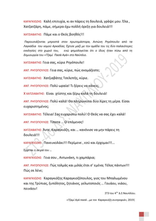 ΣΤ3 του 4ου
Δ.Σ.Ναυπλίου.
«Τζαμί Αγά πασά …με τον Καραγκιόζη συντροφιά», 2019|
ΚΑΡΑΓΚΙΟΖΗΣ: Καλή επιτυχία, κι αν πάρεις τη δουλειά, γράψε μου. Έλα ,
Χατζατζάρη, πάμε, σήμερα έχω πολλή όρεξη για δουλειά!!!
ΧΑΤΖΙΑΒΑΤΗΣ: Πάμε και ο Θεός βοηθός!!!
Παρουσιάζονται μπροστά στον πρωτομάστορα, Αντώνη Ρηγόπουλο από τα
Λαγκάδια του νομού Αρκαδίας. Έχτισε μαζί με την ομάδα του τις δύο παλαιότερες
εκκλησίες στο χωριό του, ενώ φημολογείται ότι ο ίδιος ήταν πίσω από τη
δημιουργία του «Τζαμί Πασά Αγά» στο Ναύπλιο.
ΧΑΤΖΙΑΒΑΤΗΣ: Γεια σας, κύριε Ρηγόπουλε!
ΑΝΤ. ΡΗΓΟΠΟΥΛΟΣ: Γεια σας, κύριε, πώς ονομάζεστε;
ΧΑΤΖΙΑΒΑΤΗΣ: Χατζιαβάτης Τσελεπής, κύριε.
ΑΝΤ. ΡΗΓΟΠΟΥΛΟΣ: Πολύ ωραία! Τι ξέρεις να κάνεις;
Χ ΧΑΤΖΙΑΒΑΤΗΣ: Είναι χτίστης και ξέρω καλά τη δουλειά!
ΑΝΤ. ΡΗΓΟΠΟΥΛΟΣ: Πολύ καλά! Θα πληρώνεσαι δύο λίρες τη μέρα. Είσαι
ευχαριστημένος;
ΧΑΤΖΙΑΒΑΤΗΣ: Τέλεια! Σας ευχαριστώ πολύ! Ο Θεός να σας έχει καλά!
ΑΝΤ. ΡΗΓΟΠΟΥΛΟΣ: Τίποτα … Ο επόμενος!
ΧΑΤΖΙΑΒΑΤΗΣ: Άντε, Καραγκιόζη, και … κανόνισε να μην πάρεις τη
δουλειά!!!
ΚΑΡΑΓΚΙΟΖΗΣ: Πανευκολάκι!!! Περίμενε , εσύ και έρχομαι!!!...
Έρχεται η σειρά του …
ΚΑΡΑΓΚΙΟΖΗΣ: Γεια σου , Αντωνάκη, τι χαμπάρια;
ΑΝΤ. ΡΗΓΟΠΟΥΛΟΣ: Πώς τολμάς και μιλάς έτσι σ’ εμένα; Τέλος πάντων!!!
Πώς σε λένε;
ΚΑΡΑΓΚΙΟΖΗΣ: Καραγκιόζης Καραγκιοζόπουλος, γιος του Μπαλωμένου
και της Τρύπιας, ξυπόλητος, ζητιάνος, γελωτοποιός … Γουάου, νιάου,
πεινάου!
 