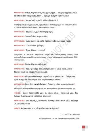 ΣΤ3 του 4ου
Δ.Σ.Ναυπλίου.
«Τζαμί Αγά πασά …με τον Καραγκιόζη συντροφιά», 2019|
ΧΑΤΖΙΑΒΑΤΗΣ: Πάμε, Καραγκιόζο, καλή μας αρχή … και μην αρχίσεις πάλι
τα αστεία σου και μας διώξουν … έχουμε ανάγκη τη δουλειά.!
ΚΑΡΑΓΚΙΟΖΗΣ: Μείνε ανήσυχος!!! Μόνο δουλειά!!!
Σε όλη τη σκηνή υπάρχουν ξύλα , σχηματίζουν το περίγραμμα του κτίσματος. Όλοι
οι χτίστες δουλεύουν με όρεξη… ο Καραγκιόζης όμως …
ΚΑΡΑΓΚΙΟΖΗΣ: Δε μου λες, βρε Χατζηχαβιάρη;
ΧΑΤΖΙΑΒΑΤΗΣ: Τι συμβαίνει Καραγκιόζη;
ΚΑΡΑΓΚΙΟΖΗΣ: Εμείς σώνει και καλά πρέπει να δουλεύουμε τώρα;
ΧΑΤΖΙΑΒΑΤΗΣ: Γι’ αυτό δεν ήρθαμε;
ΚΑΡΑΓΚΙΟΖΗΣ: Έχεις δίκιο… εντάξει!
Συνεχίζουν τη δουλειά παίρνοντας μέτρα και μεταφέροντας πέτρες. Όλοι
προσπαθούν για το καλύτερο αποτέλεσμα … αλλά ο Καραγκιόζης μάλλον κάτι θέλει
να αποφύγει …
ΚΑΡΑΓΚΙΟΖΗΣ: Χατζατζάρ, κουράστηκα!
ΧΑΤΖΙΑΒΑΤΗΣ: Βρε , τρομάρα στα μπατζάκια σου, μόνο δέκα λεπτά
δουλεύουμε και κουράστηκες κιόλας;
ΚΑΡΑΓΚΙΟΖΗΣ: Είναι που έπεσα με τα μούτρα στη δουλειά … άνθρωπος
είμαι κι εγώ δε δικαιούμαι ένα μικρό διαλειμματάκι;
ΧΑΤΖΙΑΒΑΤΗΣ: Κάνε ό,τι καταλαβαίνεις! Πρόσεχε μόνο μη μπλέξουμε!
Κατεβαίνει από τη σκάλα και προχωρά στα αριστερά που βρίσκονται οι φίλοι του.
ΝΙΟΝΟΣ: Ουου Καραγκιόζο μου, τι κάνεις εδώ, τζογούλα μου, δεν
έχουμε διάλειμμα για κολατσιό, ρε σκύλε;
ΚΑΡΑΓΚΙΟΖΗΣ: Δεν πειράζει, Νιονιάκο, δε θα με δει κανείς εδώ, πρόσεχε
μη με προδώσεις!
ΝΙΟΝΟΣ: Καραγκιόζο μου, τζογούλα μου, ατύχησες!
 