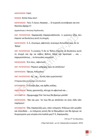 ΣΤ3 του 4ου
Δ.Σ.Ναυπλίου.
«Τζαμί Αγά πασά …με τον Καραγκιόζη συντροφιά», 2019|
ΚΑΡΑΓΚΙΟΖΗΣ: Γιατί;
ΝΙΟΝΟΣ: Κοίτα πίσω σου!
ΚΑΡΑΓΚΙΟΖΗΣ: Πού; Τι έγινε; Αααααα …. Ο ουρανός συννέφιασε και στο
Ναύπλιο βρέχει!!!
Εμφανίστηκε ο Αντώνης Ρηγόπουλος.
ΑΝΤ. ΡΗΓΟΠΟΥΛΟΣ: Καραγκιόζη Καραγκιοζόπουλε, τι γυρεύεις εδώ; Δεν
έπρεπε να δουλεύεις αυτή τη στιγμή;
ΚΑΡΑΓΚΙΟΖΗΣ: Σ..Σ…Συγνώμη, αφεντικό, συγνώμη Αντωνάκο μου, δε το
‘θελα!
ΑΝΤ. ΡΗΓΟΠΟΥΛΟΣ: Τι εννοείς; Τι δε το ‘θελες; Έπρεπε να δουλεύεις αυτή
τη στιγμή και όχι να κόβεις βόλτες δεξιά και αριστερά … και …
παρεμπιπτόντως … το Αντωνάκη κομμένο!
ΚΑΡΑΓΚΙΟΖΗΣ: Ό,τι πεις , αφεντικό!
ΑΝΤ. ΡΗΓΟΠΟΥΛΟΣ: Πήγαινε γρήγορα, πριν σε απολύσω!
ΚΑΡΑΓΚΙΟΖΗΣ: Έφυγα, Αντωνάκη!
ΑΝΤ. ΡΗΓΟΠΟΥΛΟΣ: Αχ …αχ … αυτός πάει γυρεύοντας!
Ο Καραγκιόζης επιστρέφει στη δουλειά.
ΧΑΤΖΙΑΒΑΤΗΣ: Τι συνέβη βρε, και ήρθες κιόλας;
ΚΑΡΑΓΚΙΟΖΗΣ: Άστα, γρουσούζη, πέτυχα το αφεντικό και …
ΧΑΤΖΙΑΒΑΤΗΣ: Ωχωχωωχχχ! Στα ‘πα πως θα βρούμε μπελά!
ΚΑΡΑΓΚΙΟΖΗΣ: Ναι και μου ΄πε πως θα με απολύσει αν γίνει πάλι κάτι
παρόμοιο!
ΧΑΤΖΙΑΒΑΤΗΣ: Έλα, Καραγκιόζη μου, κάνε υπομονή. Χτίζουμε κάτι μεγάλο
και σπουδαίο … οι επόμενες γενιές θα το θαυμάζουν και θα έχουμε να
διηγούμαστε μια ιστορία στα παιδιά μας!!! Ε, Καραγκιόζη;
 