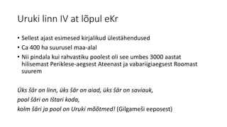 Uruki linn IV at lõpul eKr
• Sellest ajast esimesed kirjalikud ülestähendused
• Ca 400 ha suurusel maa-alal
• Nii pindala kui rahvastiku poolest oli see umbes 3000 aastat
hilisemast Periklese-aegsest Ateenast ja vabariigiaegsest Roomast
suurem
Üks šār on linn, üks šār on aiad, üks šār on saviauk,
pool šāri on Ištari koda,
kolm šāri ja pool on Uruki mõõtmed! (Gilgameši eeposest)
 