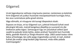 Gilgameš
Uruki legendaarne valitseja ning kuulus joomar, naistemees ja koletiste
hirm Gilgameš oli justkui muistsete mesopotaamlaste kuningas Artur,
kes asus surematuse püha graali otsima.
Väga võimalik, et niisugune isik kunagi tõepoolest elaski.
Eeposes on kirjas, et kui Gilgameš suri, juhtisid linlased Eufrati veed
jõesängist kõrvale, matsid kangelase jõepõhja ja suunasid siis jõe
endisesse paika tagasi. Samasugust lugu on jutustatud sellest ajast
saadik ka paljude teiste kohta, alates prohvet Taanielist kuni hunnide
Attila, gootide Alarichi ja Tšingis-khaanini välja. 2003 aastal teatas rühm
Saksa arheolooge, kes selle paiga magnetvälja uurisid, et nad „leidsid
Eufrati jõe endise sängi keskelt jälgi hoonest, mida võiks pidada
matmispaigaks“.
 