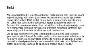 Enki
Mesopotaamlased ei unustanud kunagi Eridu jumala rolli tsivilisatsiooni
rajamises, isegi kui sellest pajatavate jutustuste üksikasjad aja jooksu
muutusid. Umbes 4000 aastat pärast Apsu esimese kabeli püstitamist,
kui Lähis-Idas valitsesid kreeklased, kirjutas Babüloonia preester
Berosos üles oma maa ajaloo, kus ta kirjeldas, kuidas üks jumala ja teda
kummardavate inimeste vahepealne olend (vt Kaljukitse tähtkuju) tuli
veest välja, et inimestele tsivilisatsioonist teada anda:
„Ta õpetas nad linnu ehitama ja templeid rajama ning selgitas neile
geomeetria põhitõdesid. Ta näitas neile, kuidas seemnetel vahet teha ja
kuidas vilja korjata; kokkuvõttes juhatas ta neid nii, et see pidi aitama
nende kombeid parandada ja nende elu inimväärseks teha. Sellest ajast
alates ei ole keegi suutnud ta õpetusele midagi olulist lisada.“
 