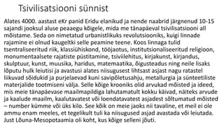 Tsivilisatsiooni sünnist
Alates 4000. aastast eKr panid Eridu elanikud ja nende naabrid järgnenud 10-15
sajandi jooksul aluse peaaegu kõigele, mida me tänapäeval tsivilisatsiooni all
mõistame. Seda on nimetatud urbanistlikuks revolutsiooniks, kuigi linnade
rajamine ei olnud kaugeltki selle peamine teene. Koos linnaga tulid
tsentraliseeritud riik, klassiühiskond, tööjaotus, institutsionaliseeritud religioon,
monumentaalsete rajatiste püstitamine, tsiviilehitus, kirjakunst, kirjandus,
skulptuur, kunst, muusika, haridus, matemaatika, õigusteadus ning neile lisaks
lõputu hulk leiutisi ja avastusi alates niisugusest lihtsast asjast nagu ratastel
liikuvad sõidukid ja purjelaevad kuni savipõletusahju, metallurgia ja sünteetiliste
materjalide tootmiseni välja. Selle kõige krooniks olid arvukad mõisted ja ideed,
mis meie tänapäevase maailmapildiga lahutamatult kokku käivad, näiteks arvude
ja kaalude maailm, kaalutavatest või loendatavatest asjadest sõltumatud mõisted
– number kümme või üks kilo. See kõik on meie jaoks nii tavaline, et meil ei ole
ammu enam meeles, et tegelikult tuli ka niisugused asjad avastada või leiutada.
Just Lõuna-Mesopotaamia oli koht, kus kõige selleni jõuti.
 