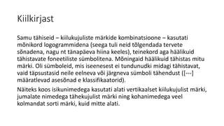 Kiilkirjast
Samu tähiseid – kiilukujuliste märkide kombinatsioone – kasutati
mõnikord logogrammidena (seega tuli neid tõlgendada tervete
sõnadena, nagu nt tänapäeva hiina keeles), teinekord aga häälikuid
tähistavate foneetiliste sümbolitena. Mõningaid häälikuid tähistas mitu
märki. Oli sümboleid, mis iseenesest ei tundunudki midagi tähistavat,
vaid täpsustasid neile eelneva või järgneva sümboli tähendust ([---]
määratlevad asesõnad e klassifikaatorid).
Näiteks koos isikunimedega kasutati alati vertikaalset kiilukujulist märki,
jumalate nimedega tähekujulist märki ning kohanimedega veel
kolmandat sorti märki, kuid mitte alati.
 