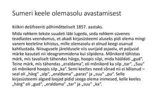 Sumeri keele olemasolu avastamisest
Kiilkiri dešifreeriti põhimõtteliselt 1857. aastaks.
Mida rohkem tekste suudeti läbi lugeda, seda rohkem süvenes
teadlastes veendumus, et akadi kirjasüsteemi aluseks pidi olema mingi
vanem keeleline kihistus, mille olemasolu ei olnud keegi osanud
kahtlustada. Niisugusele järeldusele viis uurijaid asjaolu, et paljusid
märke kasutati nii ideogrammidena kui silpidena. Mõnikord tähistas
märk, mis tavaliselt tähendas härga, hoopis silpi, mida hääldati „gud“.
Teine märk, mis tähendas „eraldama“, oli mõnikord ka silp „tar“. „Suu“
oli mõnikord hoopis silp „ka“. Semi keeltes need sõnad nii ei kõlanud –
seal oli „härg“ „alp“, „eraldama“ „paras“ ja „suu“ „pu“. Selle
kirjasüsteemi algsed loojad pidid seega olema inimesed, kelle keeles
„härg“ oli „gud“, „eraldama“ „tar“ ja „suu“ „ka“.
 