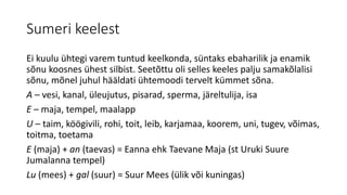 Sumeri keelest
Ei kuulu ühtegi varem tuntud keelkonda, süntaks ebaharilik ja enamik
sõnu koosnes ühest silbist. Seetõttu oli selles keeles palju samakõlalisi
sõnu, mõnel juhul hääldati ühtemoodi tervelt kümmet sõna.
A – vesi, kanal, üleujutus, pisarad, sperma, järeltulija, isa
E – maja, tempel, maalapp
U – taim, köögivili, rohi, toit, leib, karjamaa, koorem, uni, tugev, võimas,
toitma, toetama
E (maja) + an (taevas) = Eanna ehk Taevane Maja (st Uruki Suure
Jumalanna tempel)
Lu (mees) + gal (suur) = Suur Mees (ülik või kuningas)
 