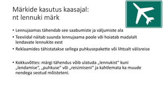 Märkide kasutus kaasajal:
nt lennuki märk
• Lennujaamas tähendab see saabumiste ja väljumiste ala
• Teeviidal näitab suunda lennujaama poole või hoiatab madalalt
lendavate lennukite eest
• Reklaamides tähistatakse sellega puhkusepakette või lihtsalt välisreise
• Kokkuvõttes: märgi tähendus võib ulatuda „lennukist“ kuni
„lendamise“, „puhkuse“ või „reisimiseni“ ja kahtlemata ka muude
nendega seotud mõisteteni.
 