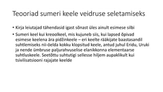 Teooriad sumeri keele veidruse seletamiseks
• Kirja leiutajad tähendasid igast sõnast üles ainult esimese silbi
• Sumeri keel kui kreoolkeel, mis kujuneb siis, kui lapsed õpivad
esimese keelena ära pidžinkeele – eri keelte rääkijate baastasandil
suhtlemiseks nii-öelda kokku klopsitud keele, antud juhul Eridu, Uruki
ja nende ümbruse paljurahvuselise elanikkonna elementaarse
suhtluskeele. Seetõttu suhtutigi sellesse hiljem aupaklikult kui
tsivilisatsiooni rajajate keelde
 